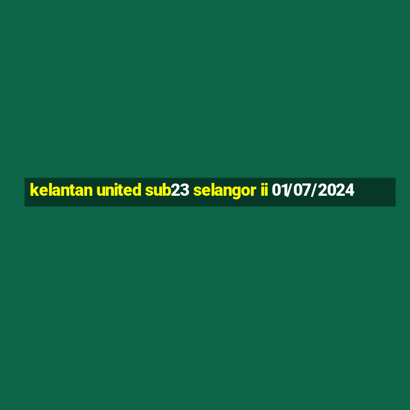 kelantan united sub23 selangor ii 01/07/2024