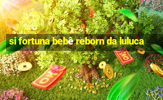 si fortuna bebê reborn da luluca