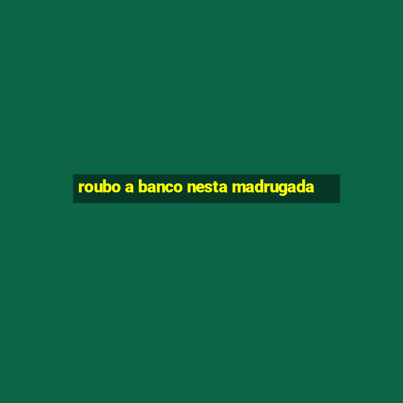 roubo a banco nesta madrugada