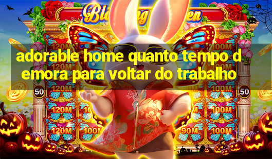 adorable home quanto tempo demora para voltar do trabalho