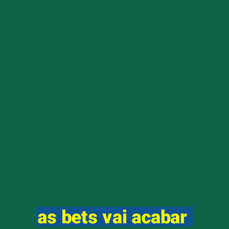 as bets vai acabar