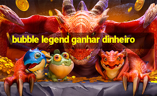 bubble legend ganhar dinheiro