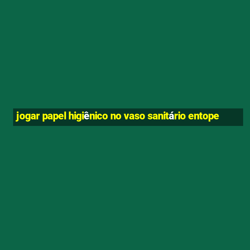 jogar papel higiênico no vaso sanitário entope