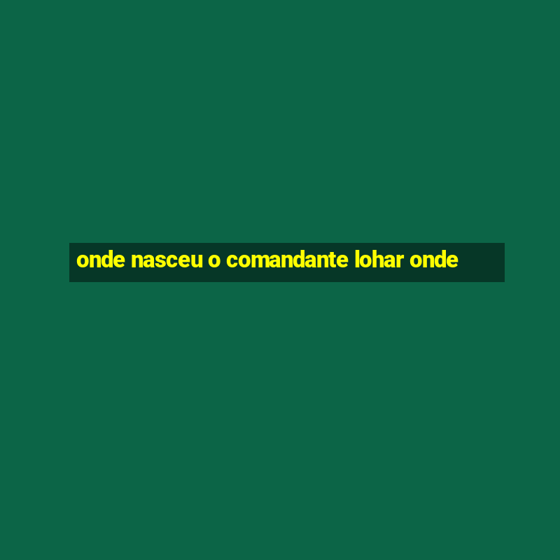 onde nasceu o comandante lohar onde