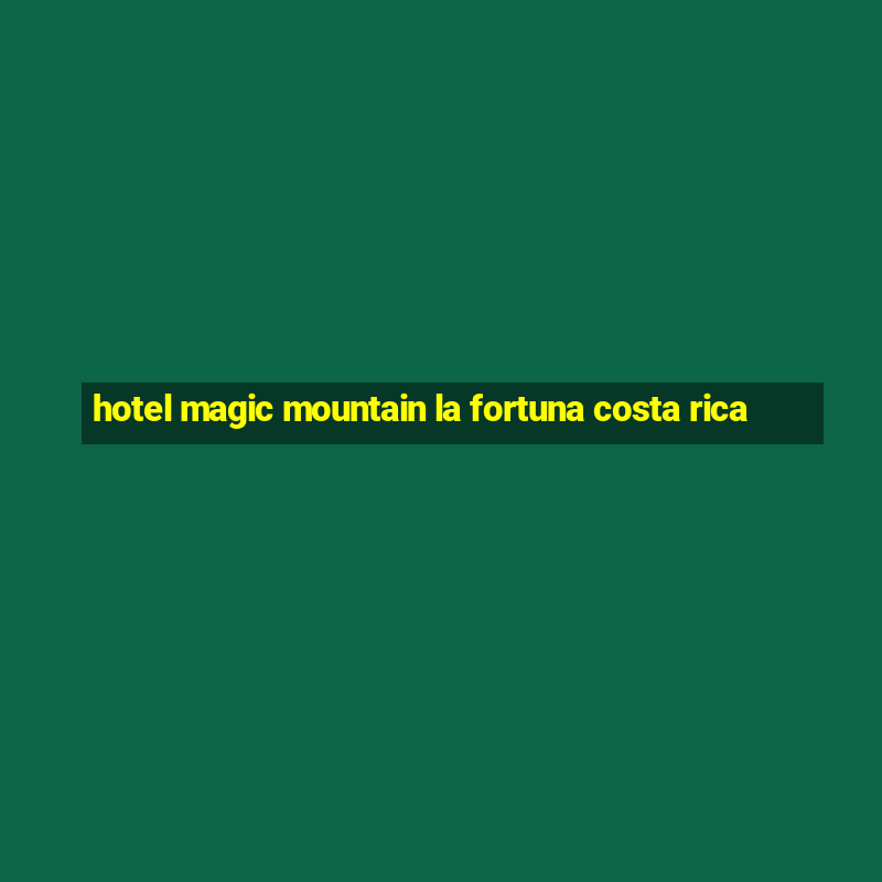 hotel magic mountain la fortuna costa rica