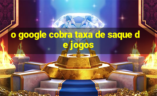 o google cobra taxa de saque de jogos