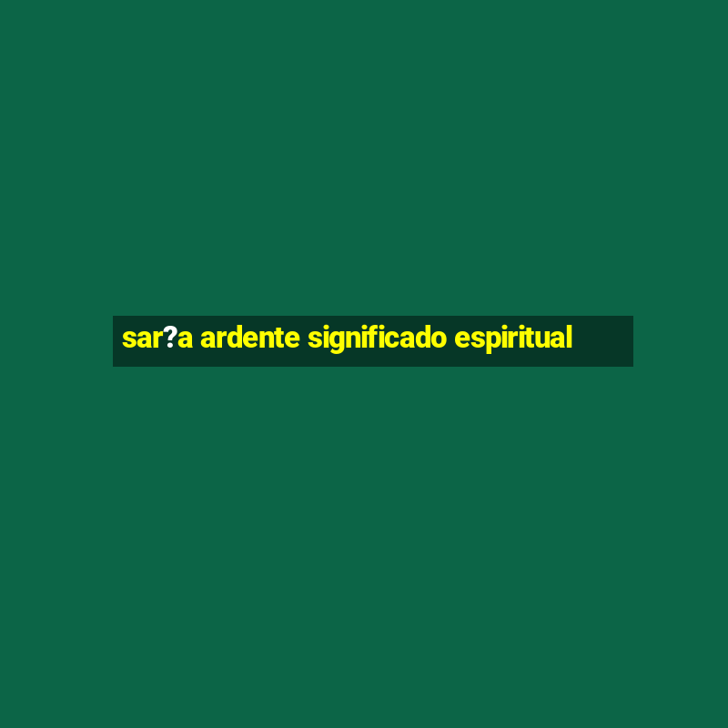 sar?a ardente significado espiritual