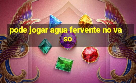 pode jogar agua fervente no vaso