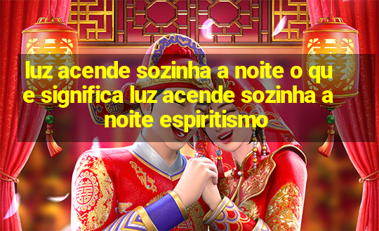 luz acende sozinha a noite o que significa luz acende sozinha a noite espiritismo