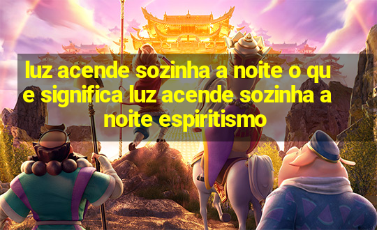 luz acende sozinha a noite o que significa luz acende sozinha a noite espiritismo