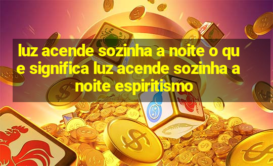 luz acende sozinha a noite o que significa luz acende sozinha a noite espiritismo