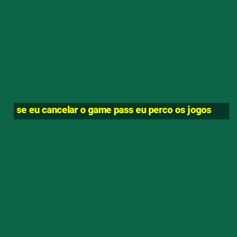 se eu cancelar o game pass eu perco os jogos