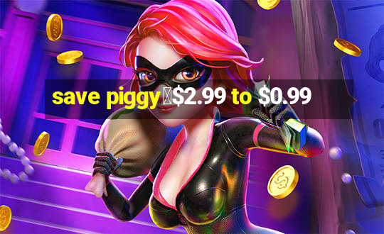 save piggy▼$2.99 to $0.99