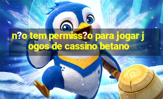 n?o tem permiss?o para jogar jogos de cassino betano