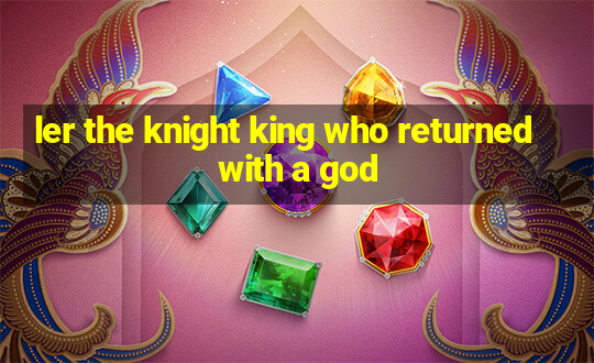 ler the knight king who returned with a god