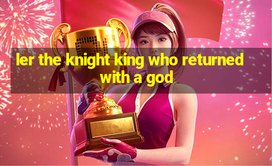 ler the knight king who returned with a god