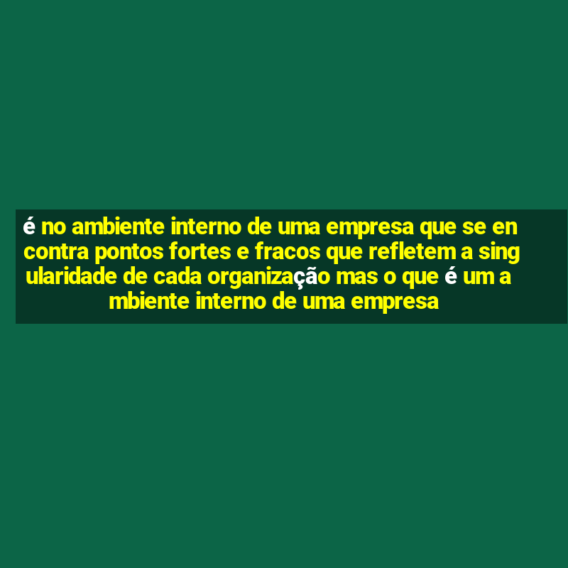 é no ambiente interno de uma empresa que se encontra pontos fortes e fracos que refletem a singularidade de cada organização mas o que é um ambiente interno de uma empresa