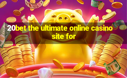 20bet the ultimate online casino site for