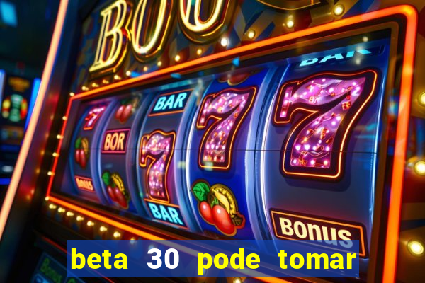 beta 30 pode tomar de quanto em quanto tempo